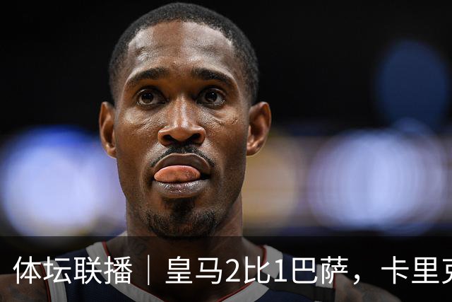 体坛联播｜皇马2比1巴萨，卡里克下课倒计时？
