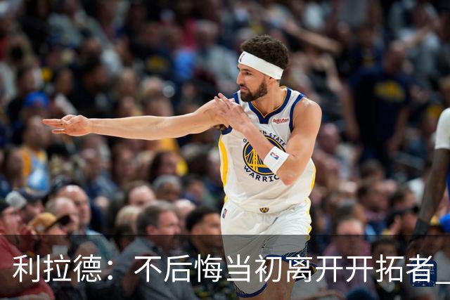 利拉德：不后悔当初离开开拓者 否则球队无法构建如今的阵容