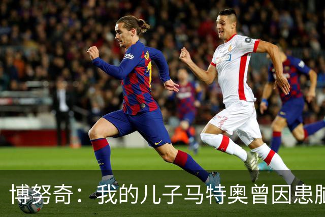 博努奇：我的儿子马特奥曾因患脑瘤被送医，手术持续了七小时