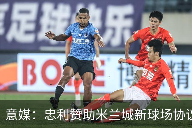 意媒：忠利赞助米兰城新球场协议为期25年，总价值6.5亿欧元