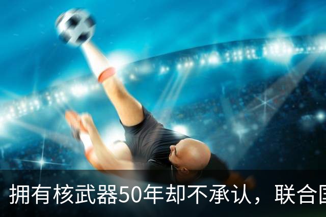 拥有核武器50年却不承认，联合国调查遭驱赶，数量可能比我国还多
