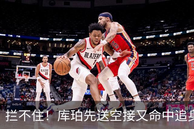 拦不住！库珀先送空接又命中追身三分，目前21分9助攻