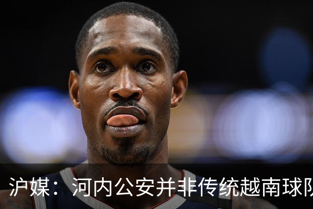 沪媒：河内公安并非传统越南球队，海港又一次成了尴尬的背景板