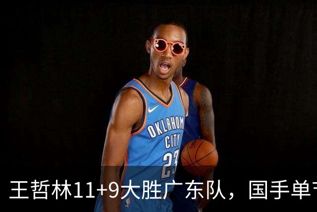 王哲林11+9大胜广东队，国手单节5记三分，核心外援12中1