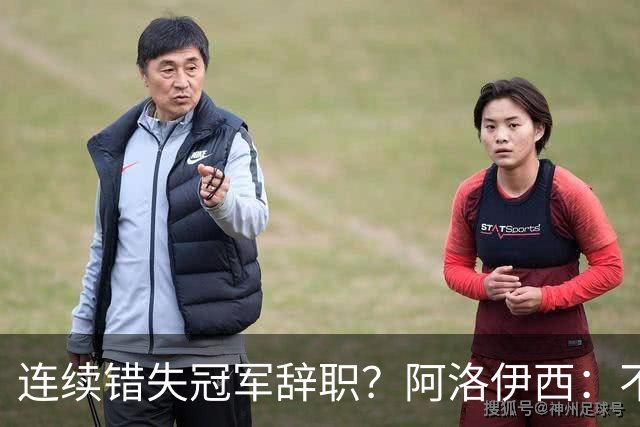 连续错失冠军辞职？阿洛伊西：不是考虑这个的时候
