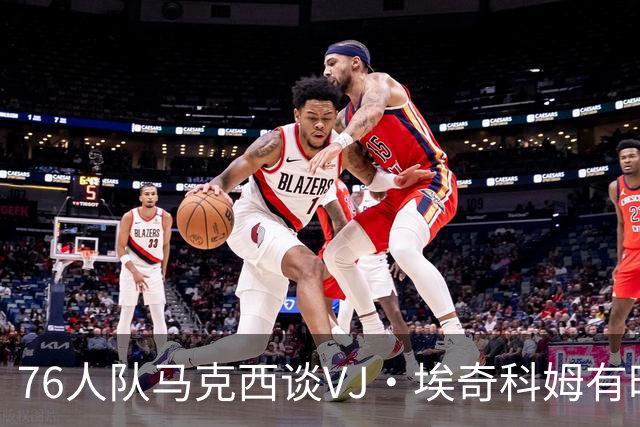 76人队马克西谈VJ·埃奇科姆有时让他恼火的事情：我会对他生气