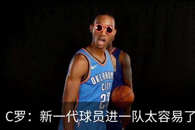 C罗：新一代球员进一队太容易了 他们都不珍惜了